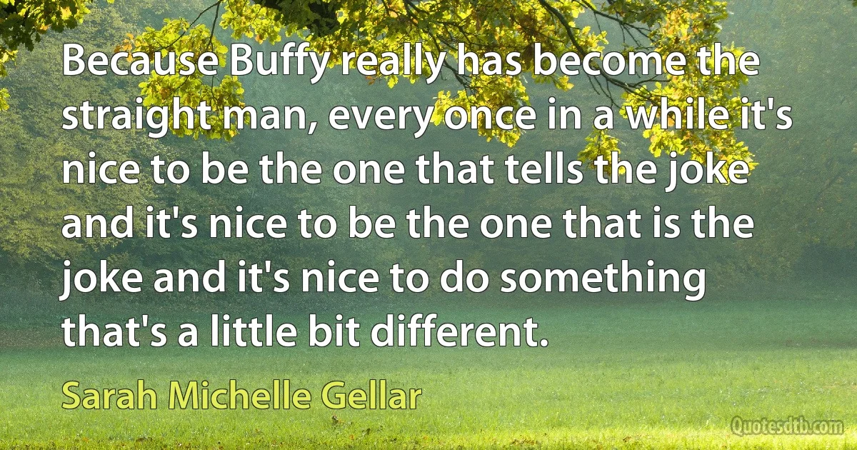 Because Buffy really has become the straight man, every once in a while it's nice to be the one that tells the joke and it's nice to be the one that is the joke and it's nice to do something that's a little bit different. (Sarah Michelle Gellar)