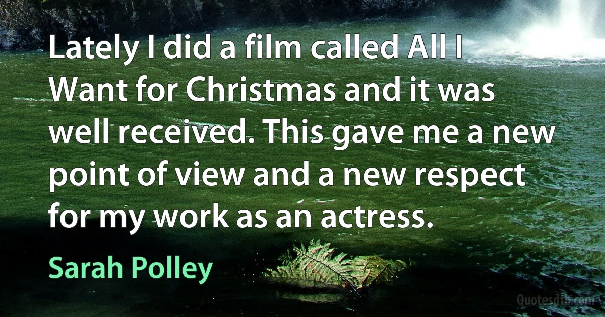 Lately I did a film called All I Want for Christmas and it was well received. This gave me a new point of view and a new respect for my work as an actress. (Sarah Polley)