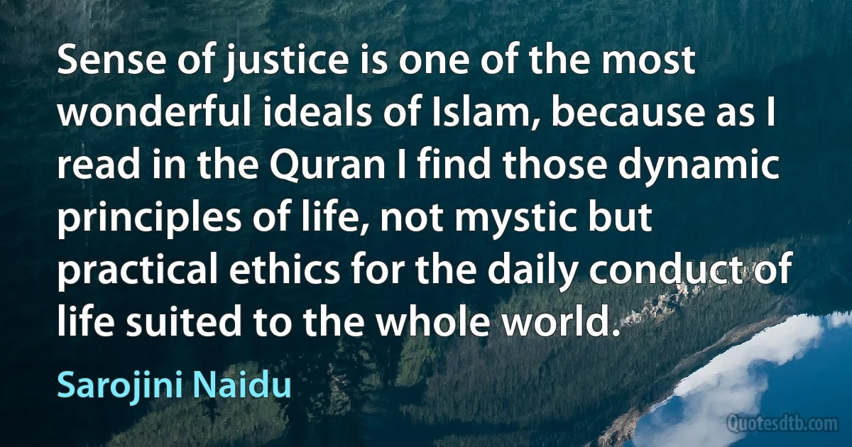 Sense of justice is one of the most wonderful ideals of Islam, because as I read in the Quran I find those dynamic principles of life, not mystic but practical ethics for the daily conduct of life suited to the whole world. (Sarojini Naidu)