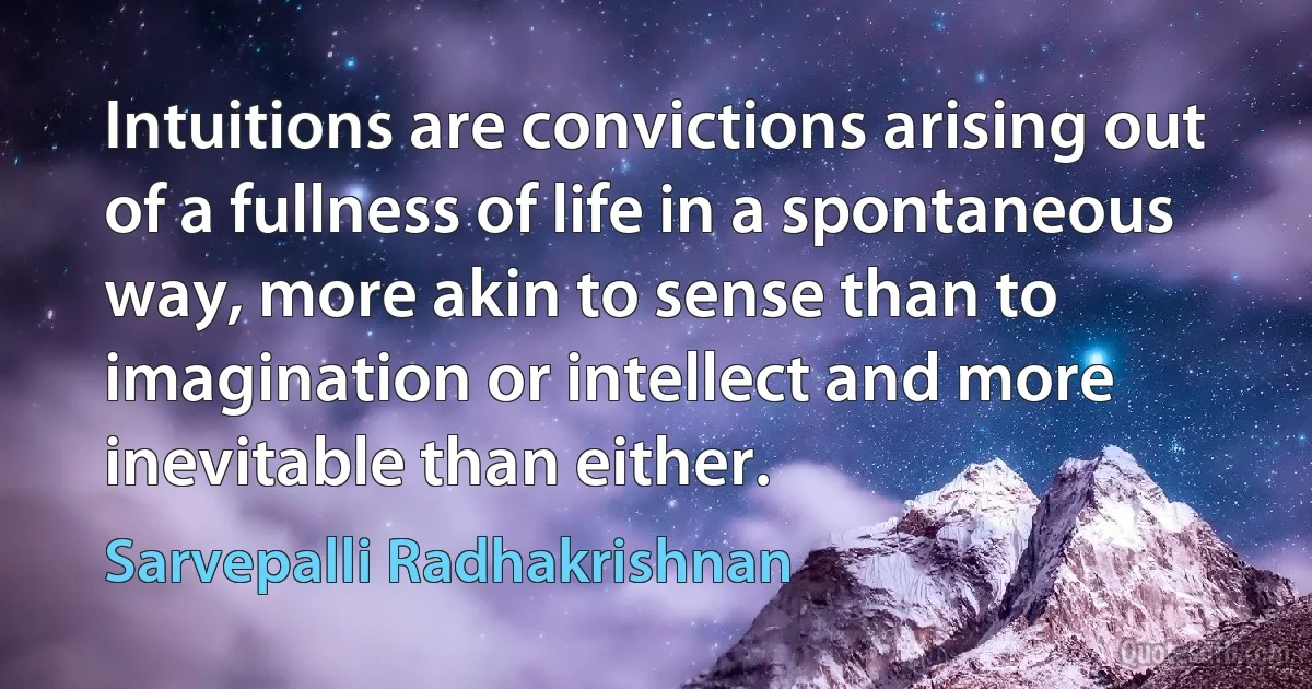 Intuitions are convictions arising out of a fullness of life in a spontaneous way, more akin to sense than to imagination or intellect and more inevitable than either. (Sarvepalli Radhakrishnan)