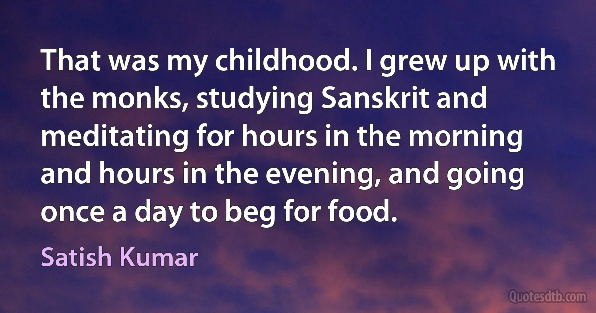 That was my childhood. I grew up with the monks, studying Sanskrit and meditating for hours in the morning and hours in the evening, and going once a day to beg for food. (Satish Kumar)