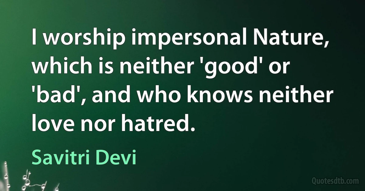 I worship impersonal Nature, which is neither 'good' or 'bad', and who knows neither love nor hatred. (Savitri Devi)