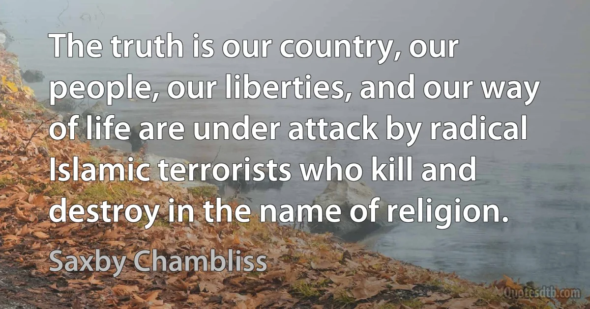 The truth is our country, our people, our liberties, and our way of life are under attack by radical Islamic terrorists who kill and destroy in the name of religion. (Saxby Chambliss)