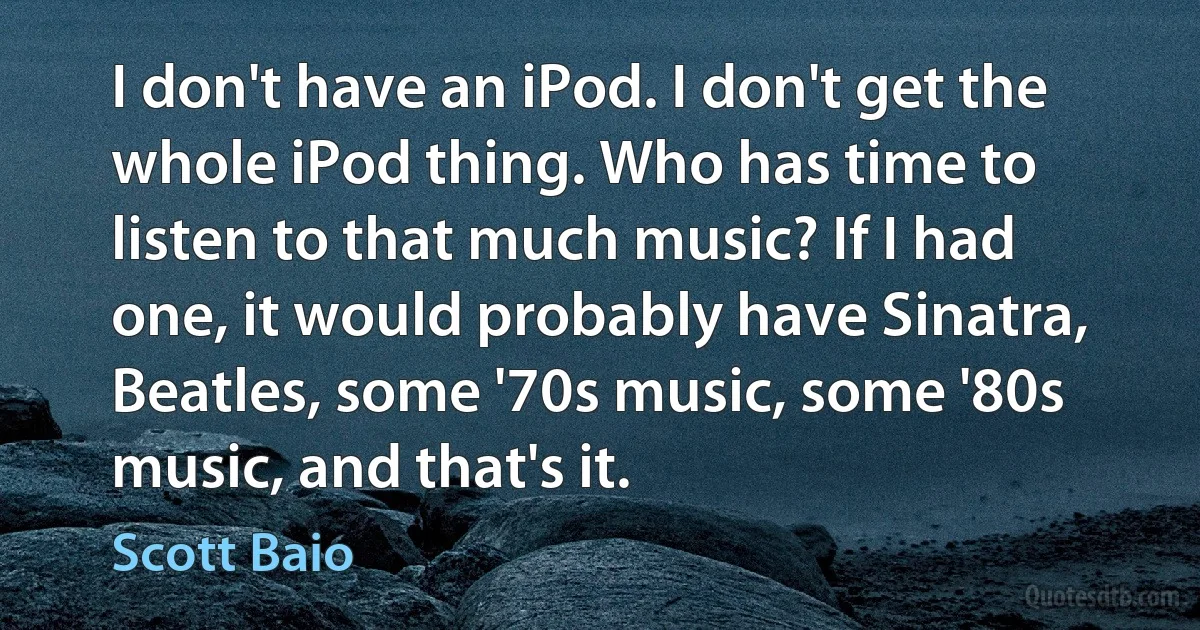 I don't have an iPod. I don't get the whole iPod thing. Who has time to listen to that much music? If I had one, it would probably have Sinatra, Beatles, some '70s music, some '80s music, and that's it. (Scott Baio)