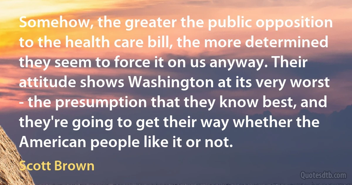 Somehow, the greater the public opposition to the health care bill, the more determined they seem to force it on us anyway. Their attitude shows Washington at its very worst - the presumption that they know best, and they're going to get their way whether the American people like it or not. (Scott Brown)