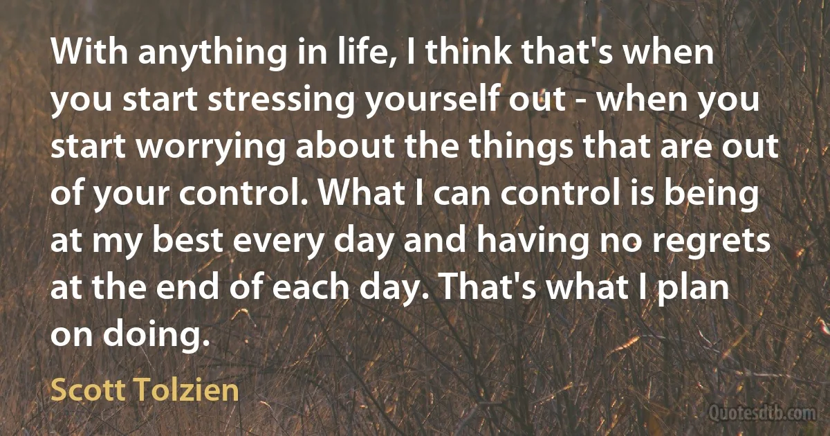 With anything in life, I think that's when you start stressing yourself out - when you start worrying about the things that are out of your control. What I can control is being at my best every day and having no regrets at the end of each day. That's what I plan on doing. (Scott Tolzien)