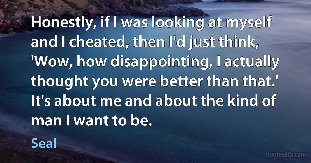 Honestly, if I was looking at myself and I cheated, then I'd just think, 'Wow, how disappointing, I actually thought you were better than that.' It's about me and about the kind of man I want to be. (Seal)