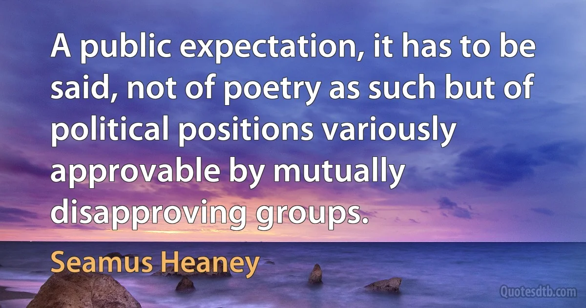 A public expectation, it has to be said, not of poetry as such but of political positions variously approvable by mutually disapproving groups. (Seamus Heaney)