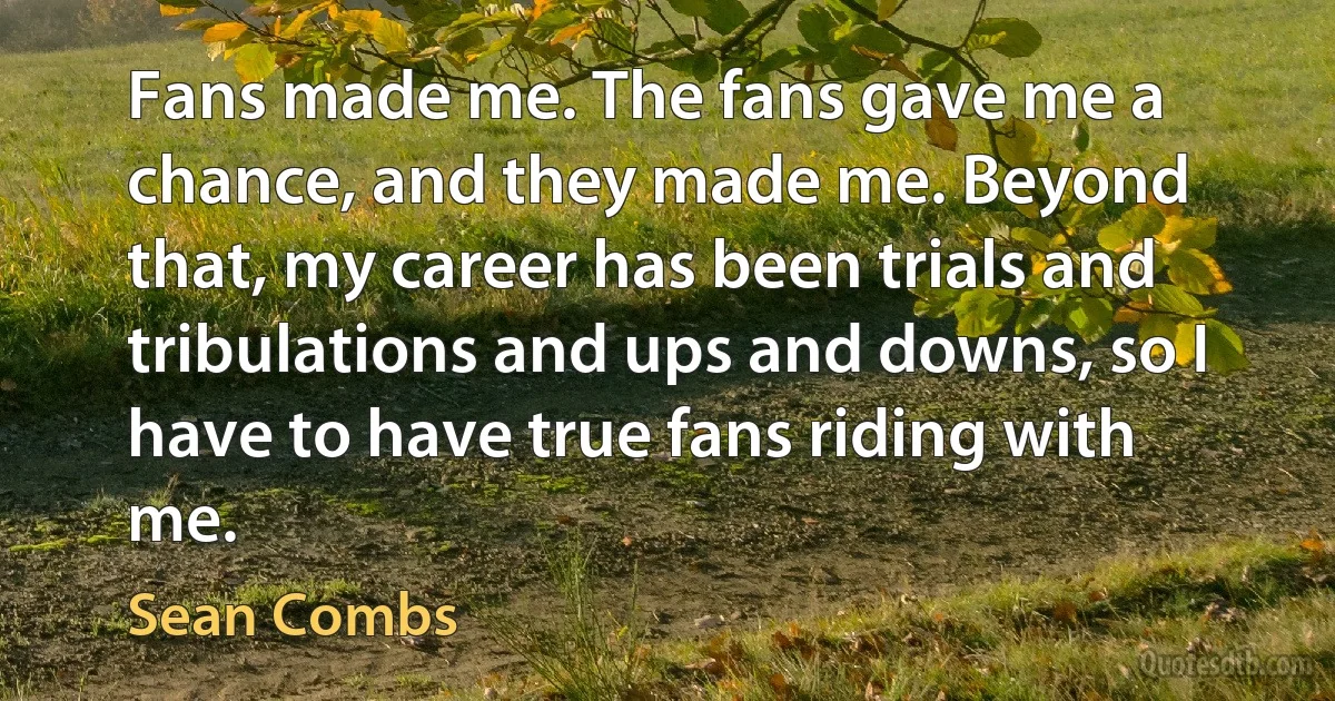 Fans made me. The fans gave me a chance, and they made me. Beyond that, my career has been trials and tribulations and ups and downs, so I have to have true fans riding with me. (Sean Combs)