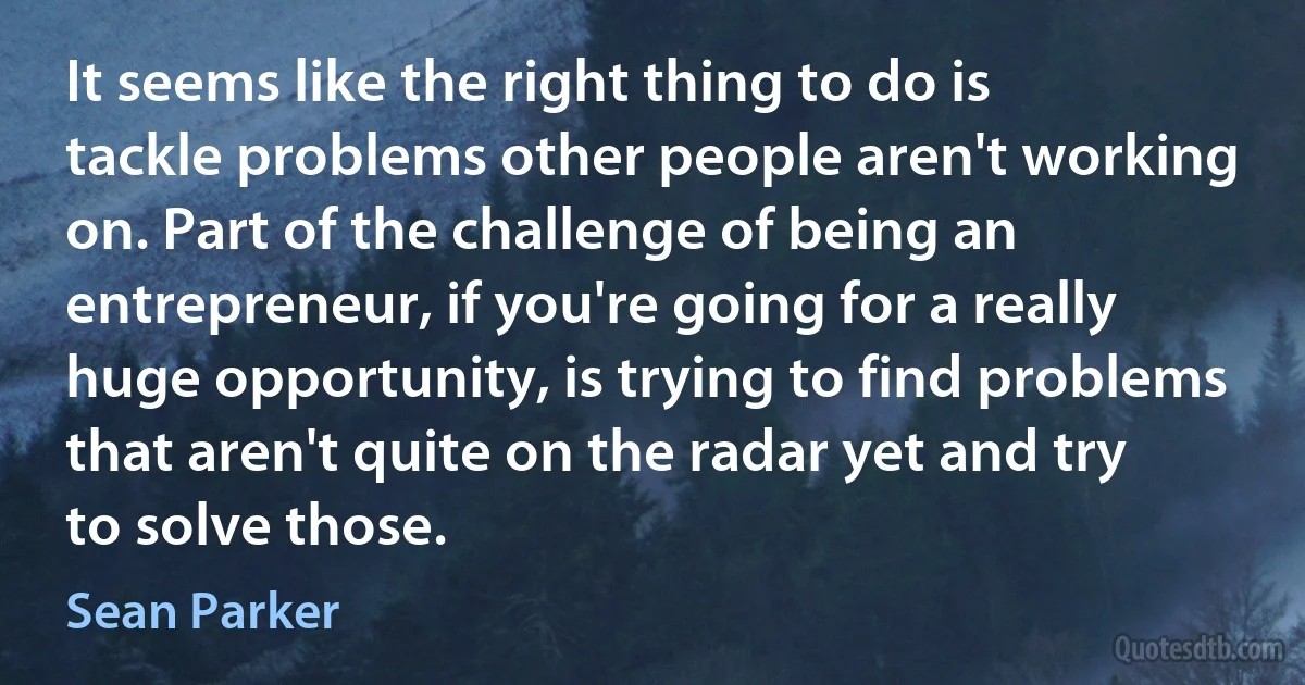 It seems like the right thing to do is tackle problems other people aren't working on. Part of the challenge of being an entrepreneur, if you're going for a really huge opportunity, is trying to find problems that aren't quite on the radar yet and try to solve those. (Sean Parker)