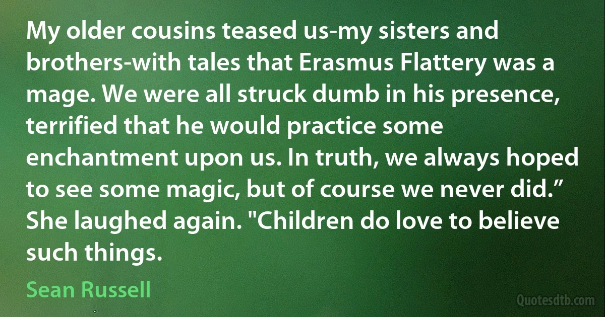 My older cousins teased us-my sisters and brothers-with tales that Erasmus Flattery was a mage. We were all struck dumb in his presence, terrified that he would practice some enchantment upon us. In truth, we always hoped to see some magic, but of course we never did.” She laughed again. "Children do love to believe such things. (Sean Russell)