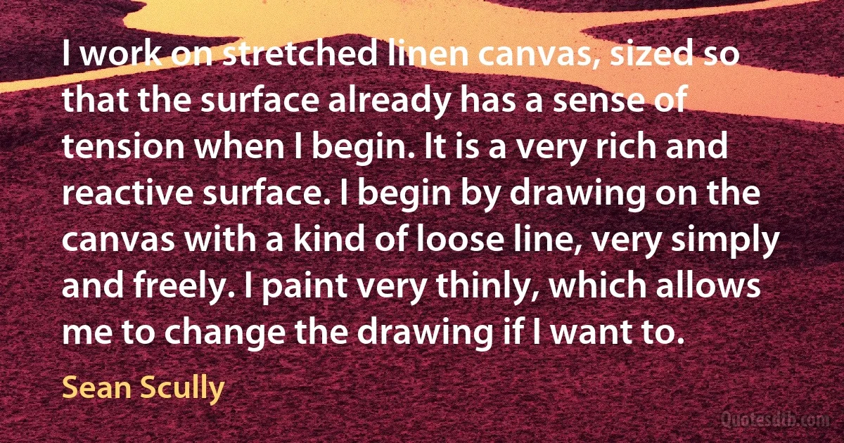 I work on stretched linen canvas, sized so that the surface already has a sense of tension when I begin. It is a very rich and reactive surface. I begin by drawing on the canvas with a kind of loose line, very simply and freely. I paint very thinly, which allows me to change the drawing if I want to. (Sean Scully)