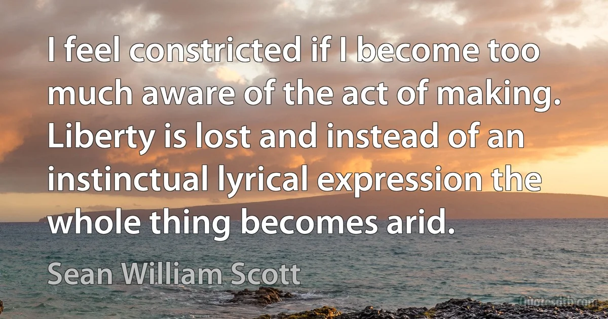 I feel constricted if I become too much aware of the act of making. Liberty is lost and instead of an instinctual lyrical expression the whole thing becomes arid. (Sean William Scott)