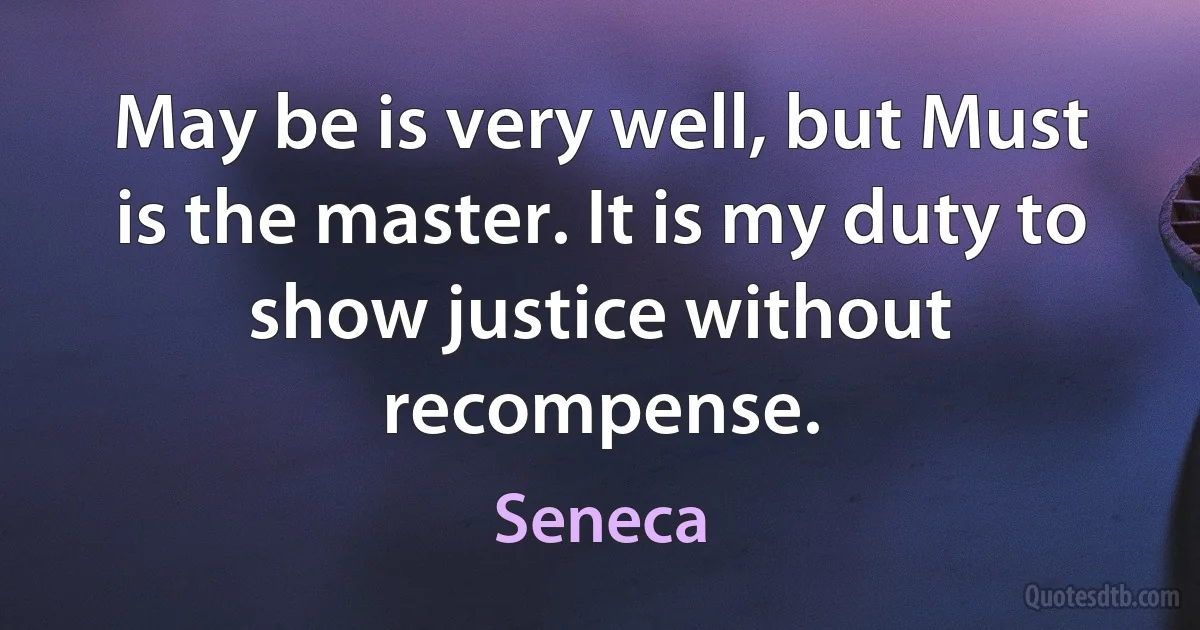 May be is very well, but Must is the master. It is my duty to show justice without recompense. (Seneca)