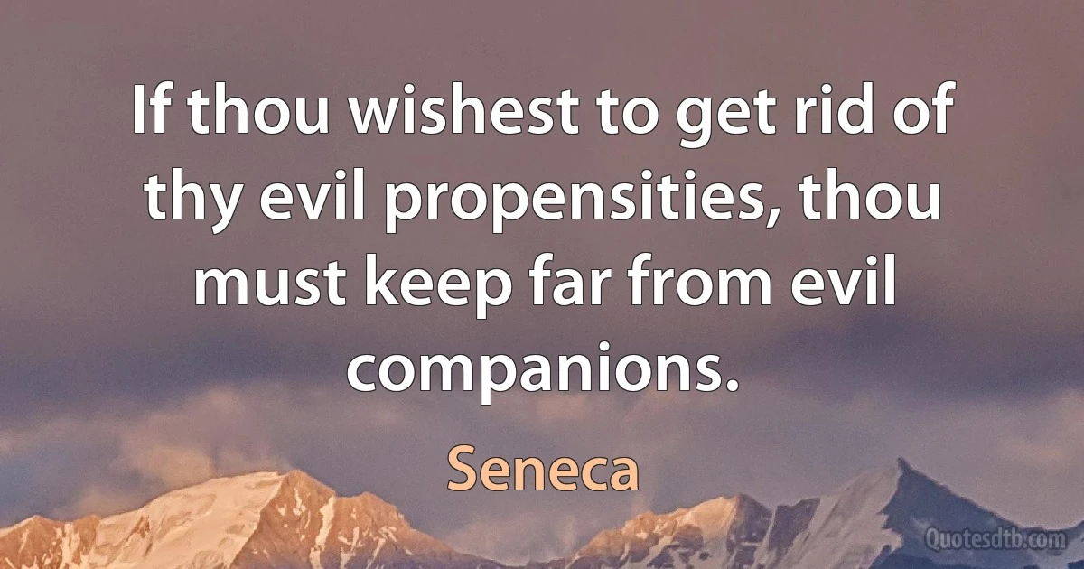 If thou wishest to get rid of thy evil propensities, thou must keep far from evil companions. (Seneca)