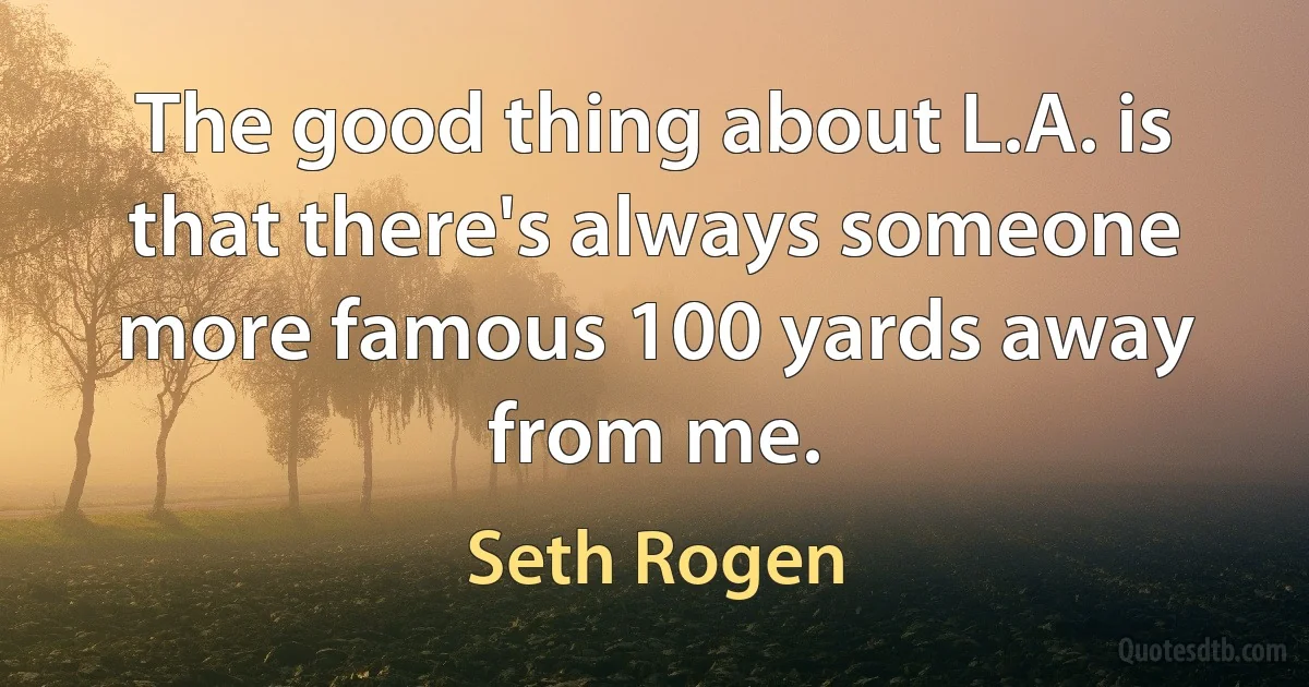 The good thing about L.A. is that there's always someone more famous 100 yards away from me. (Seth Rogen)