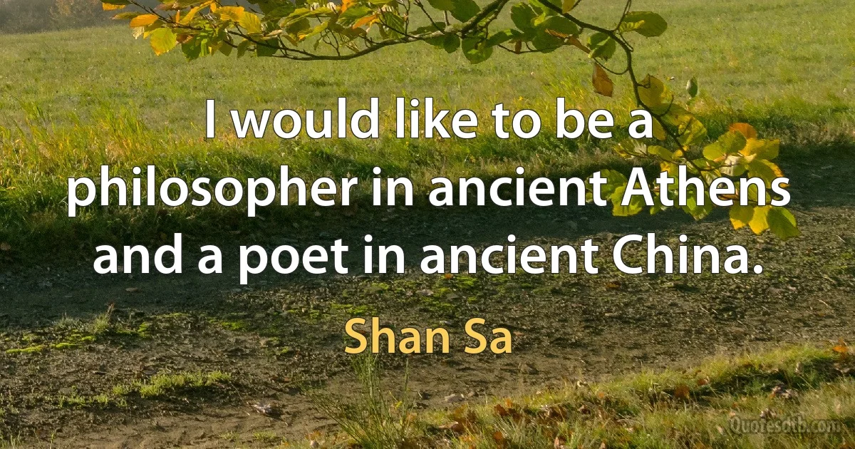 I would like to be a philosopher in ancient Athens and a poet in ancient China. (Shan Sa)