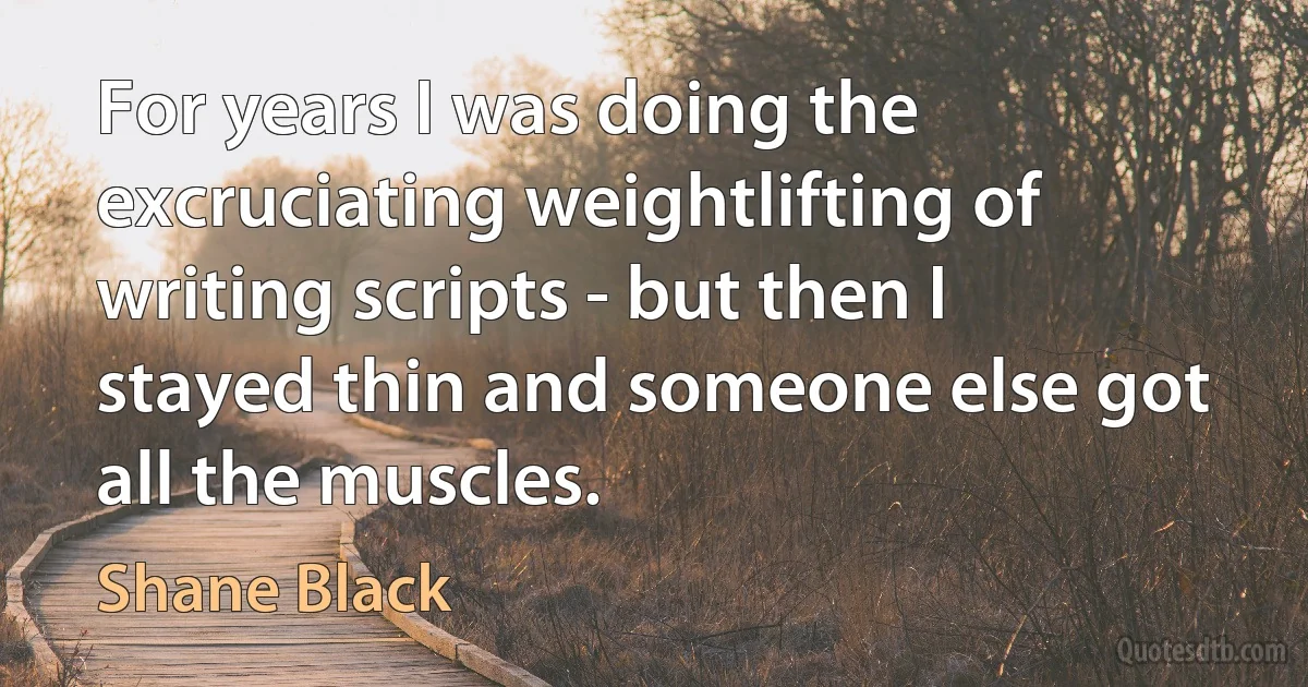 For years I was doing the excruciating weightlifting of writing scripts - but then I stayed thin and someone else got all the muscles. (Shane Black)