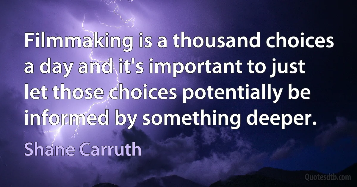 Filmmaking is a thousand choices a day and it's important to just let those choices potentially be informed by something deeper. (Shane Carruth)