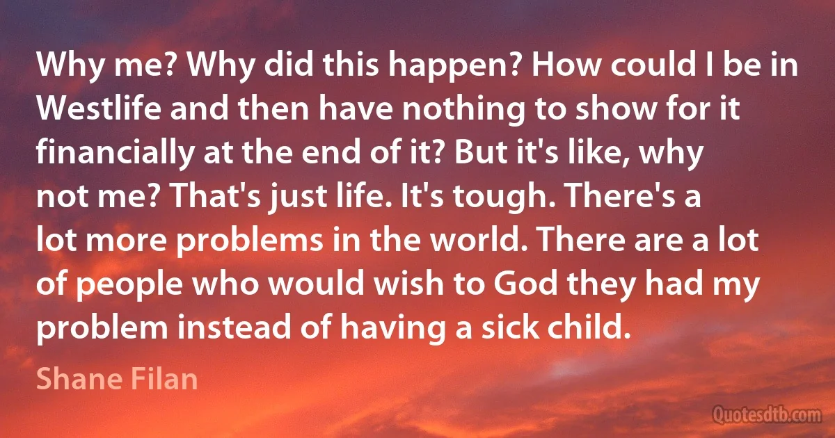 Why me? Why did this happen? How could I be in Westlife and then have nothing to show for it financially at the end of it? But it's like, why not me? That's just life. It's tough. There's a lot more problems in the world. There are a lot of people who would wish to God they had my problem instead of having a sick child. (Shane Filan)