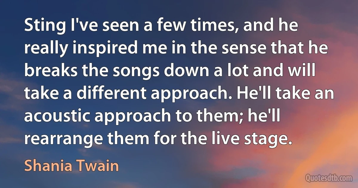 Sting I've seen a few times, and he really inspired me in the sense that he breaks the songs down a lot and will take a different approach. He'll take an acoustic approach to them; he'll rearrange them for the live stage. (Shania Twain)