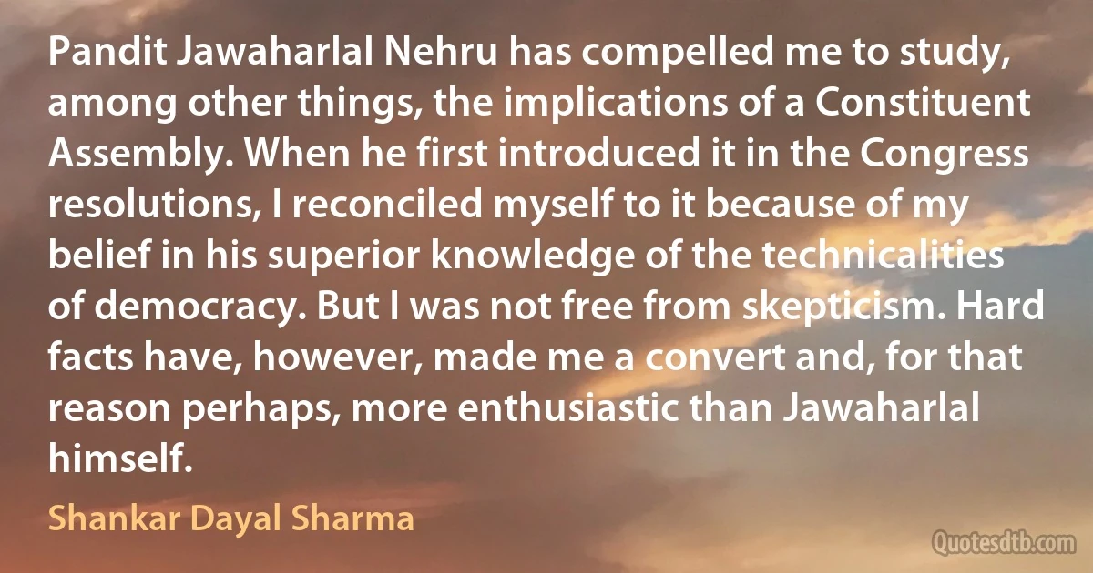 Pandit Jawaharlal Nehru has compelled me to study, among other things, the implications of a Constituent Assembly. When he first introduced it in the Congress resolutions, I reconciled myself to it because of my belief in his superior knowledge of the technicalities of democracy. But I was not free from skepticism. Hard facts have, however, made me a convert and, for that reason perhaps, more enthusiastic than Jawaharlal himself. (Shankar Dayal Sharma)