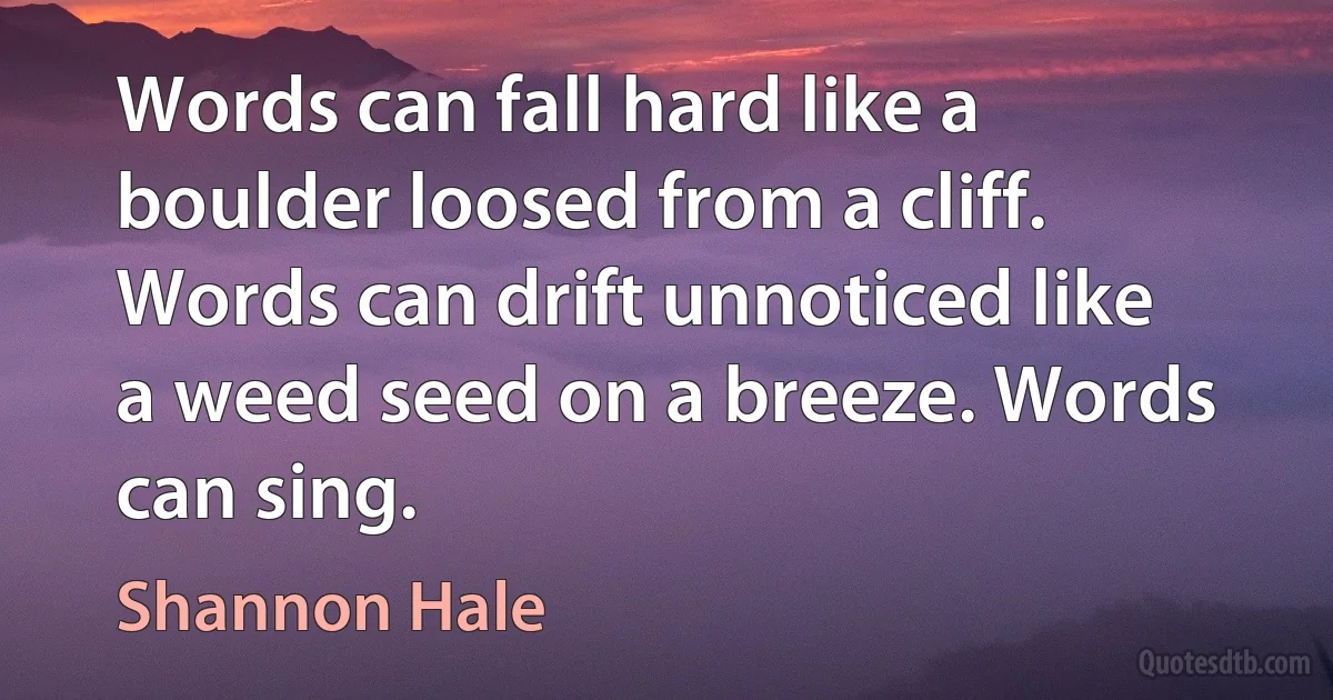 Words can fall hard like a boulder loosed from a cliff. Words can drift unnoticed like a weed seed on a breeze. Words can sing. (Shannon Hale)