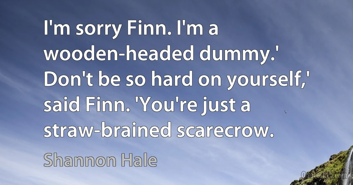 I'm sorry Finn. I'm a wooden-headed dummy.'
Don't be so hard on yourself,' said Finn. 'You're just a straw-brained scarecrow. (Shannon Hale)