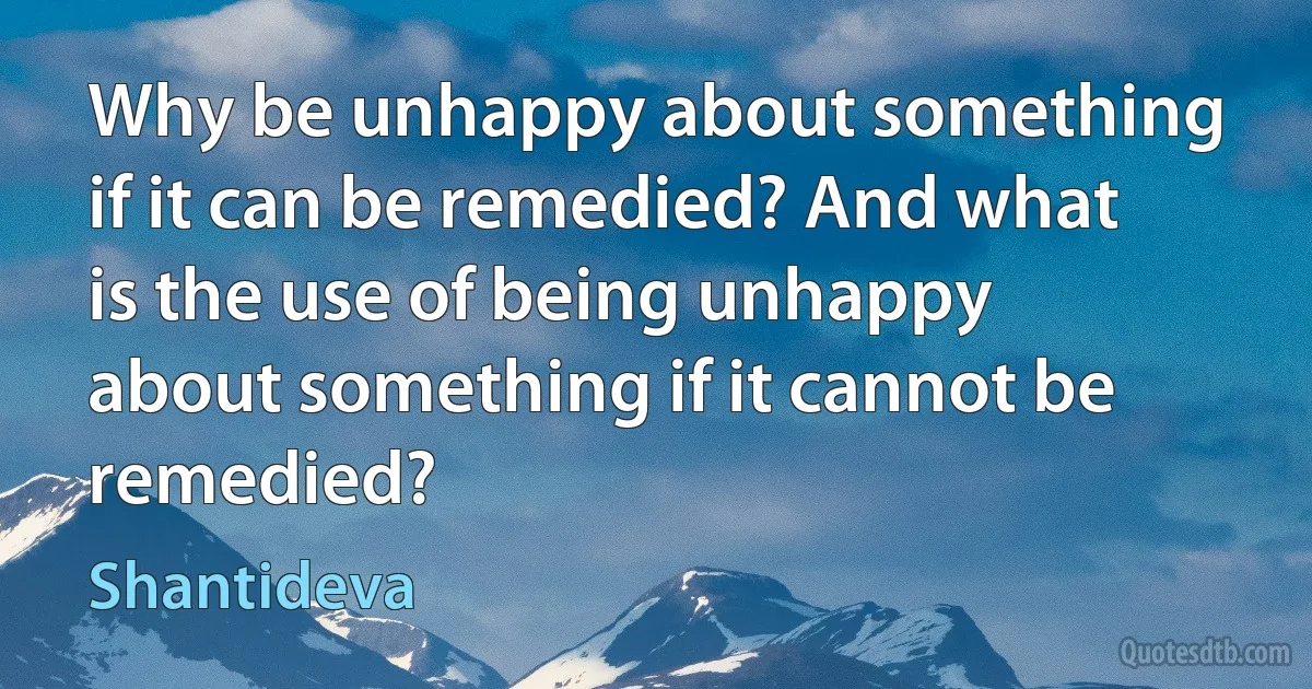 Why be unhappy about something if it can be remedied? And what is the use of being unhappy about something if it cannot be remedied? (Shantideva)