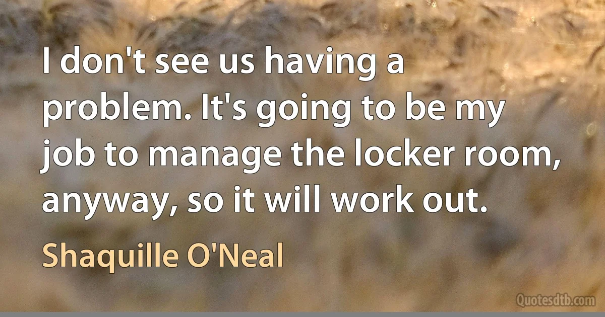 I don't see us having a problem. It's going to be my job to manage the locker room, anyway, so it will work out. (Shaquille O'Neal)