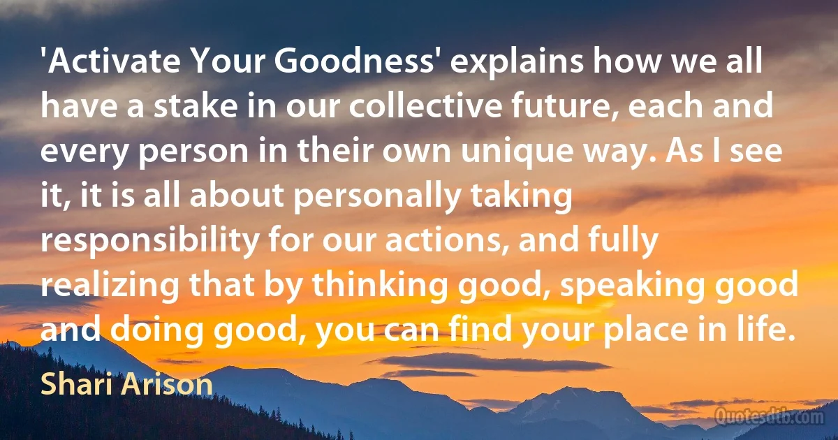 'Activate Your Goodness' explains how we all have a stake in our collective future, each and every person in their own unique way. As I see it, it is all about personally taking responsibility for our actions, and fully realizing that by thinking good, speaking good and doing good, you can find your place in life. (Shari Arison)