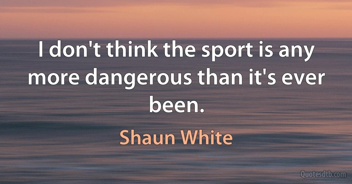 I don't think the sport is any more dangerous than it's ever been. (Shaun White)