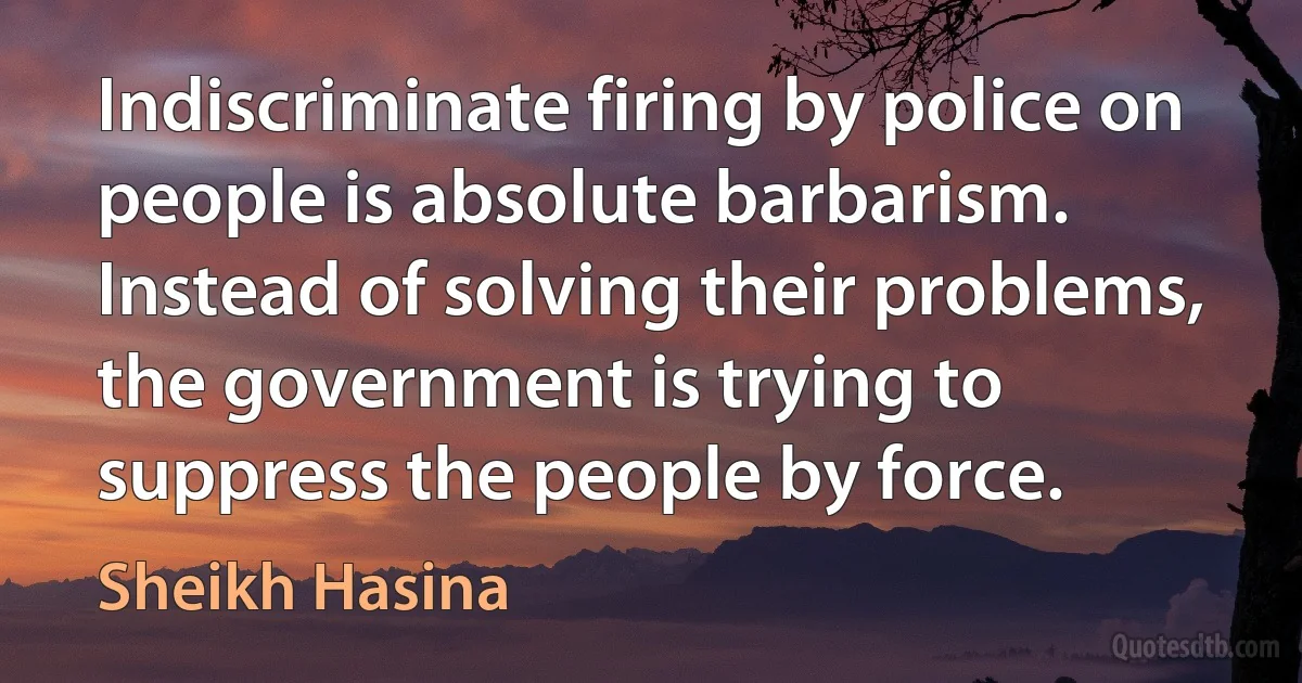 Indiscriminate firing by police on people is absolute barbarism. Instead of solving their problems, the government is trying to suppress the people by force. (Sheikh Hasina)