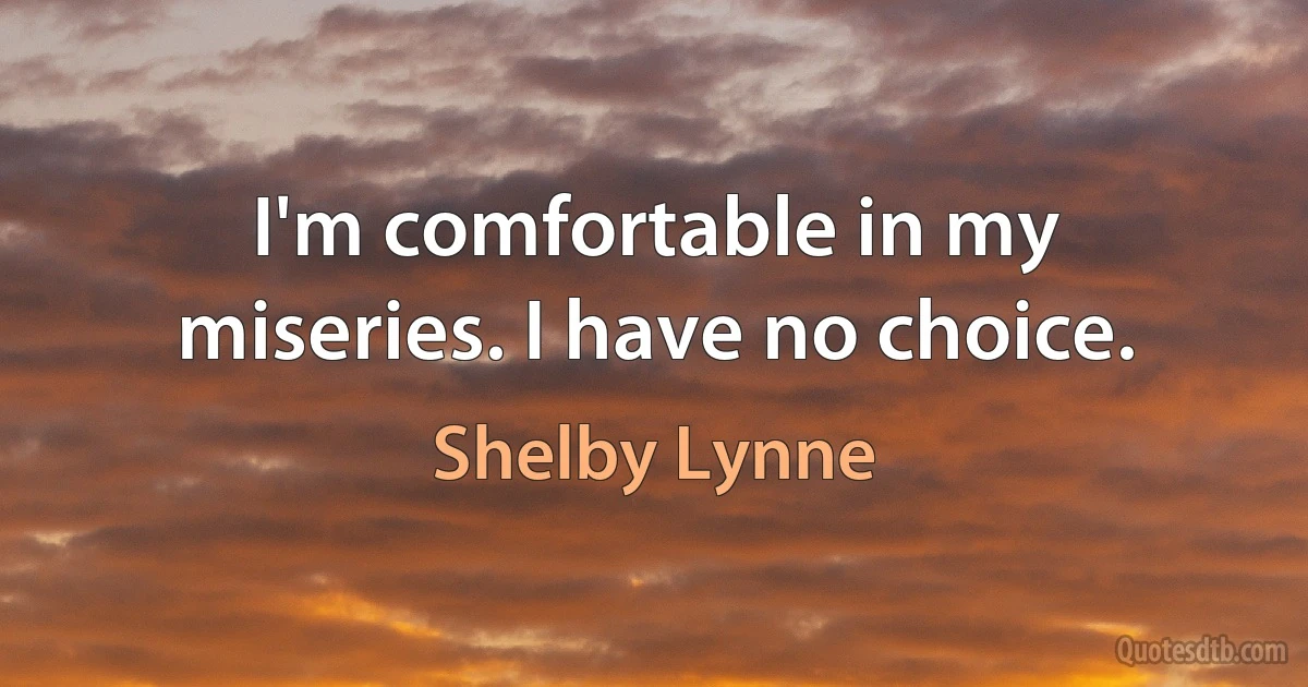 I'm comfortable in my miseries. I have no choice. (Shelby Lynne)