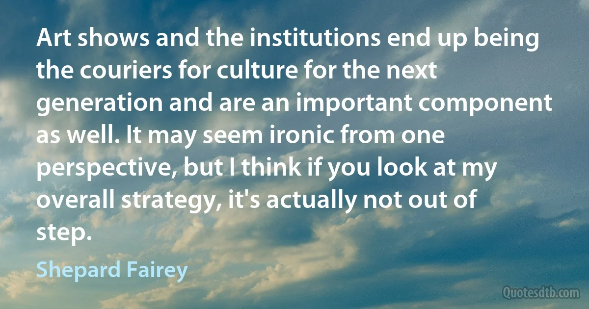 Art shows and the institutions end up being the couriers for culture for the next generation and are an important component as well. It may seem ironic from one perspective, but I think if you look at my overall strategy, it's actually not out of step. (Shepard Fairey)