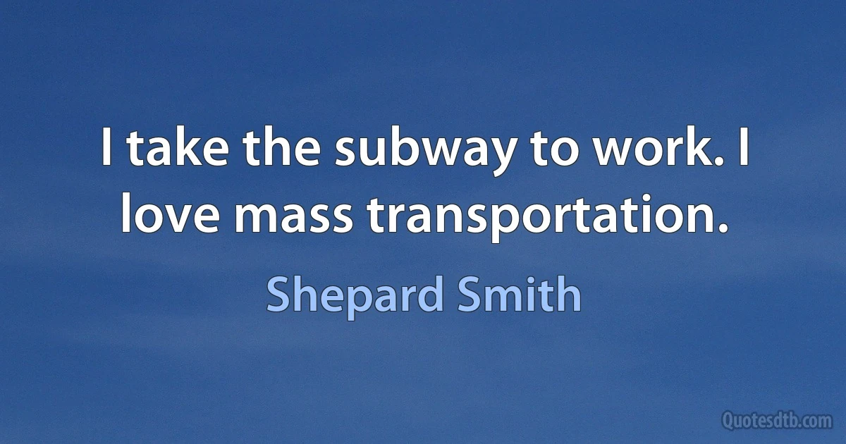 I take the subway to work. I love mass transportation. (Shepard Smith)