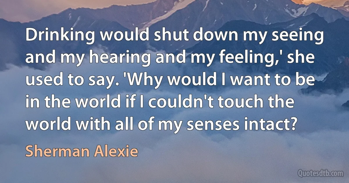 Drinking would shut down my seeing and my hearing and my feeling,' she used to say. 'Why would I want to be in the world if I couldn't touch the world with all of my senses intact? (Sherman Alexie)