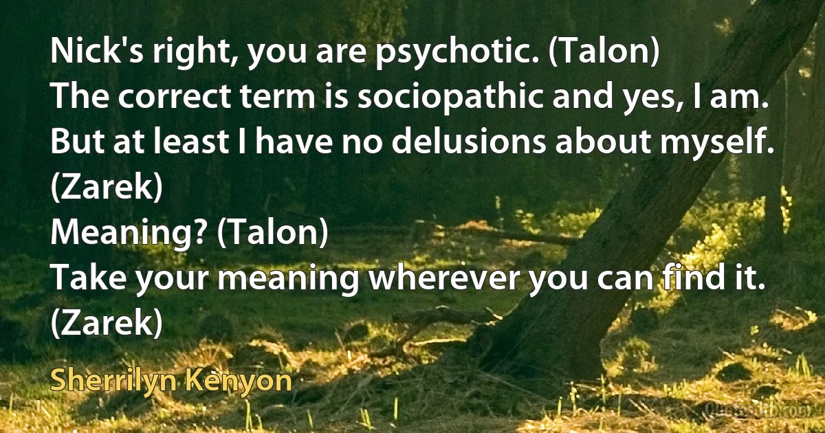 Nick's right, you are psychotic. (Talon)
The correct term is sociopathic and yes, I am. But at least I have no delusions about myself. (Zarek)
Meaning? (Talon)
Take your meaning wherever you can find it. (Zarek) (Sherrilyn Kenyon)