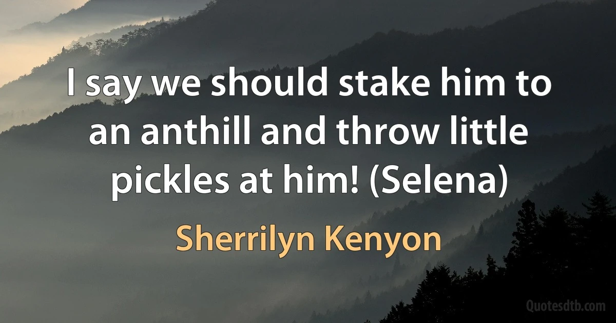 I say we should stake him to an anthill and throw little pickles at him! (Selena) (Sherrilyn Kenyon)