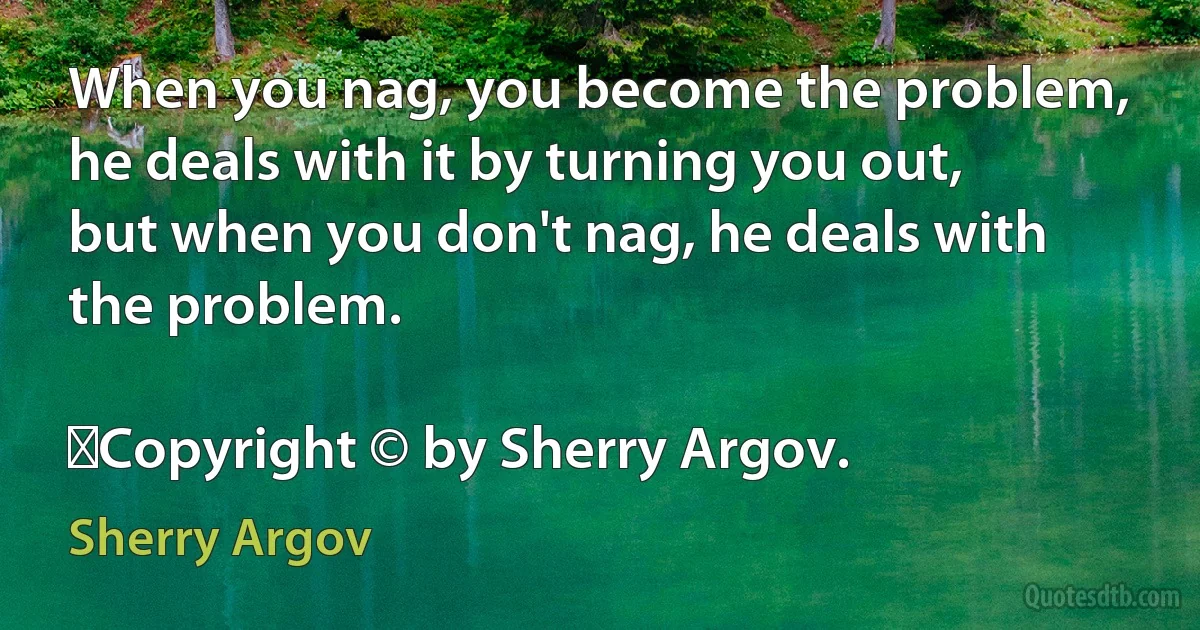 When you nag, you become the problem, he deals with it by turning you out, but when you don't nag, he deals with the problem.
	
	Copyright © by Sherry Argov. (Sherry Argov)