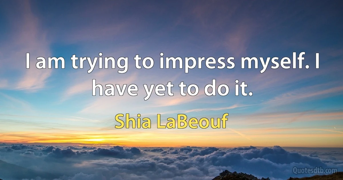 I am trying to impress myself. I have yet to do it. (Shia LaBeouf)