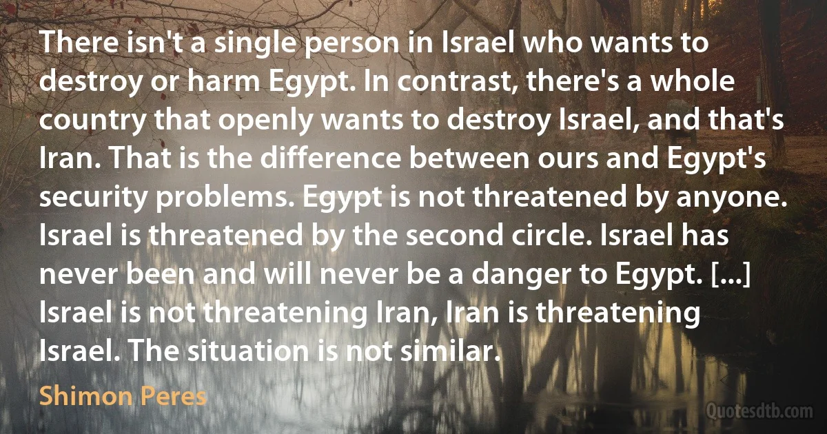 There isn't a single person in Israel who wants to destroy or harm Egypt. In contrast, there's a whole country that openly wants to destroy Israel, and that's Iran. That is the difference between ours and Egypt's security problems. Egypt is not threatened by anyone. Israel is threatened by the second circle. Israel has never been and will never be a danger to Egypt. [...] Israel is not threatening Iran, Iran is threatening Israel. The situation is not similar. (Shimon Peres)