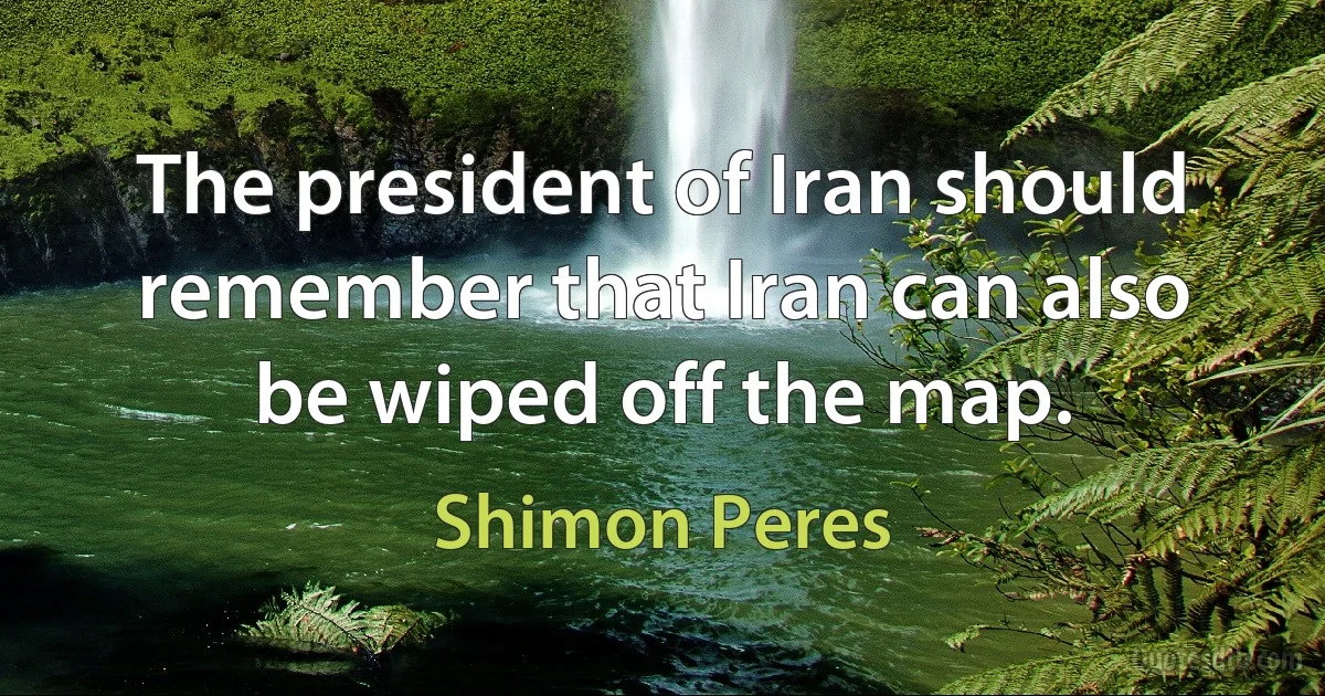 The president of Iran should remember that Iran can also be wiped off the map. (Shimon Peres)