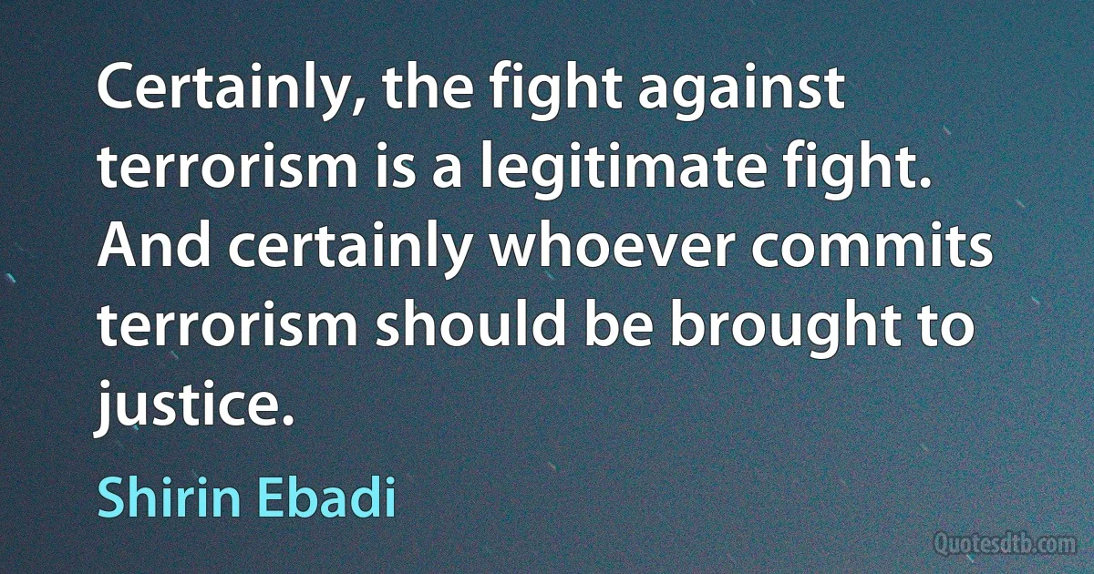 Certainly, the fight against terrorism is a legitimate fight. And certainly whoever commits terrorism should be brought to justice. (Shirin Ebadi)