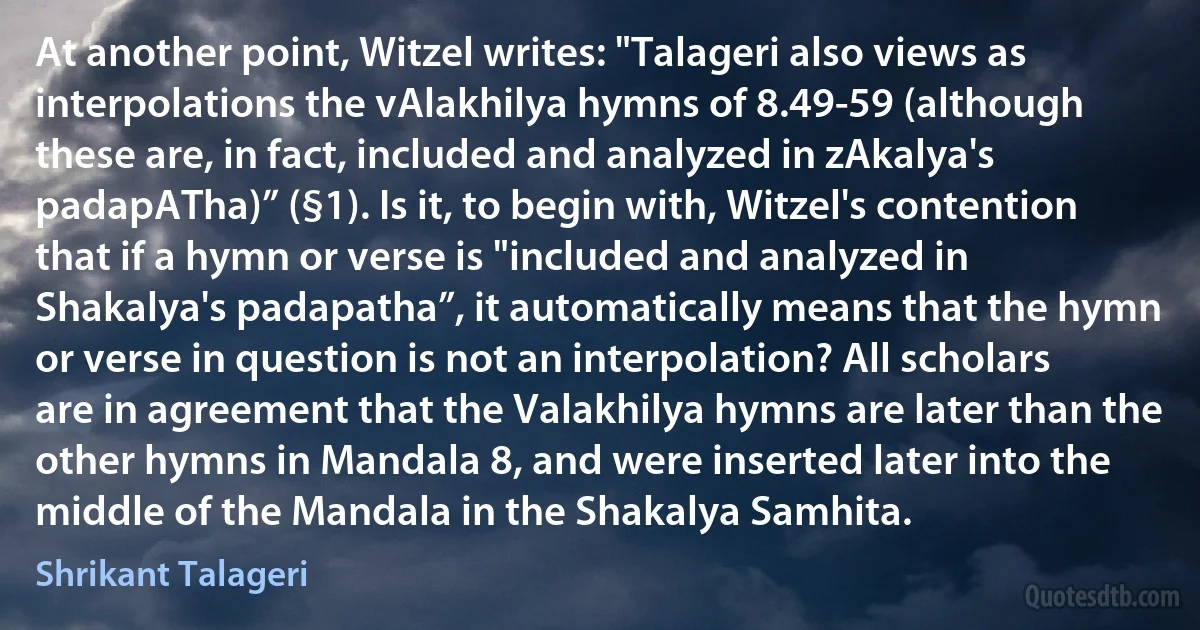 At another point, Witzel writes: "Talageri also views as interpolations the vAlakhilya hymns of 8.49-59 (although these are, in fact, included and analyzed in zAkalya's padapATha)” (§1). Is it, to begin with, Witzel's contention that if a hymn or verse is "included and analyzed in Shakalya's padapatha”, it automatically means that the hymn or verse in question is not an interpolation? All scholars are in agreement that the Valakhilya hymns are later than the other hymns in Mandala 8, and were inserted later into the middle of the Mandala in the Shakalya Samhita. (Shrikant Talageri)