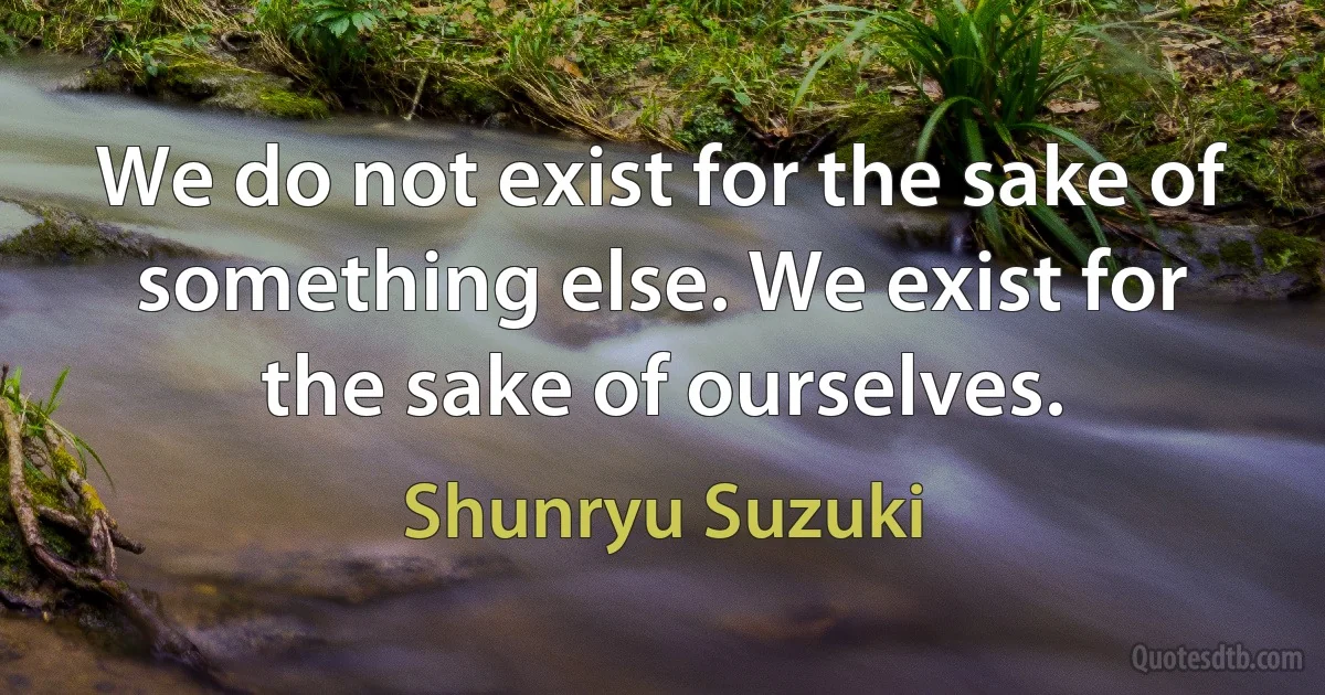 We do not exist for the sake of something else. We exist for the sake of ourselves. (Shunryu Suzuki)