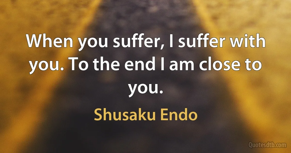 When you suffer, I suffer with you. To the end I am close to you. (Shusaku Endo)