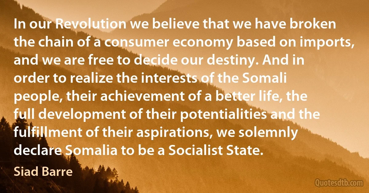 In our Revolution we believe that we have broken the chain of a consumer economy based on imports, and we are free to decide our destiny. And in order to realize the interests of the Somali people, their achievement of a better life, the full development of their potentialities and the fulfillment of their aspirations, we solemnly declare Somalia to be a Socialist State. (Siad Barre)