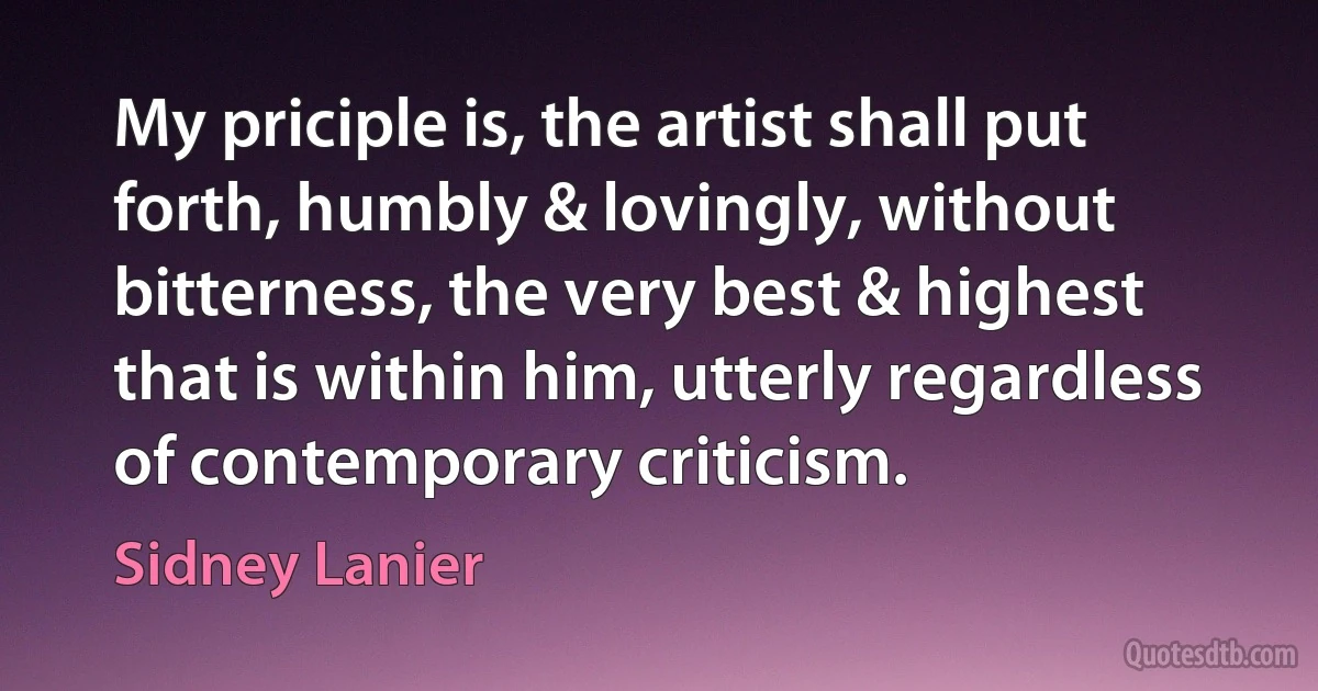 My priciple is, the artist shall put forth, humbly & lovingly, without bitterness, the very best & highest that is within him, utterly regardless of contemporary criticism. (Sidney Lanier)