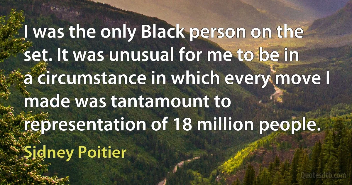 I was the only Black person on the set. It was unusual for me to be in a circumstance in which every move I made was tantamount to representation of 18 million people. (Sidney Poitier)